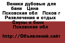 Веники дубовые для бани › Цена ­ 150 - Псковская обл., Псков г. Развлечения и отдых » Сауны и бани   . Псковская обл.
